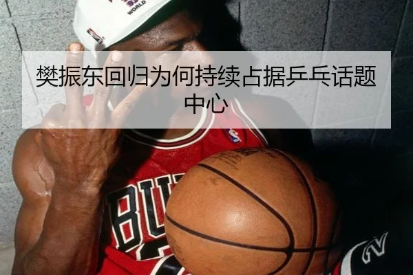 樊振东回归为何持续占据乒乓话题中心